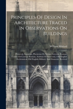 Principles Of Design In Architecture Traced In Observations On Buildings: Primeval, Egyptian, Phenician Or Syrian, Grecian, Roman, Gothic Or Corrupt ... Old English Military And Domestic, Revived