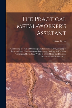 Paperback The Practical Metal-worker's Assistant: Containing the Arts of Working All Metals and Alloys, Forging of Iron and Steel, Hardening and Tempering, Melt Book