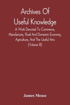 Paperback Archives Of Useful Knowledge; A Work Devoted To Commerce, Manufacture, Rural And Domestic Economy, Agriculture, And The Useful Arts (Volume Iii) Book