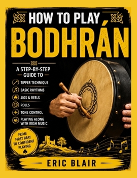 HOW TO PLAY BODHRÁN: A Step-by-Step Guide to Tipper Technique, Basic Rhythms, Jigs, Reels, Rolls, Tone Control, and Playing Along with Irish Music