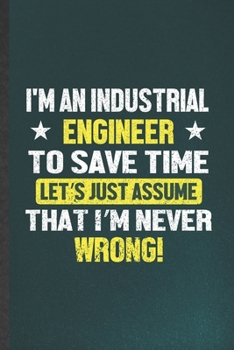 I'm an Industrial Engineer to Save Time Let's Just Assume That I'm Never Wrong: Blank Funny Industrial Engineering Lined Notebook/ Journal For Future ... Birthday Gift Cute Ruled 6x9 110 Pages