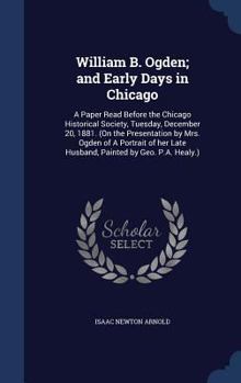 William B. Ogden; and early days in Chicago: a paper read before the Chicago Historical Society, Tuesday, December 20, 1881.