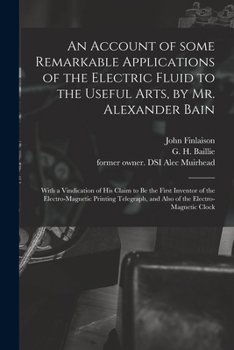 An Account of Some Remarkable Applications of the Electric Fluid to the Useful Arts, by Mr. Alexander Bain: With a Vindication of His Claim to Be the ... and Also of the Electro-magnetic Clock
