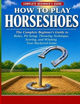 Paperback How to Play Horseshoes: The Complete Beginner's Guide to Rules, Pit Setup, Throwing Technique, Scoring, and Winning Your Backyard Game. Book