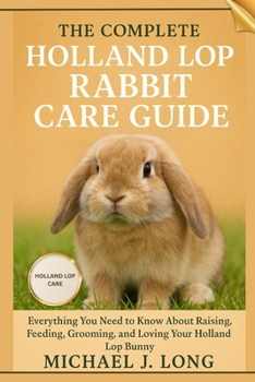 THE COMPLETE HOLLAND LOP RABBIT CARE GUIDE: Everything You Need to Know About Raising, Feeding, Grooming, and Loving Your Holland Lop Bunny