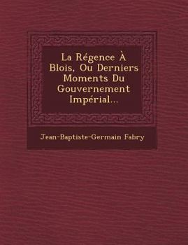 La R�gence � Blois, Ou Derniers Moments Du Gouvernement Imp�rial...