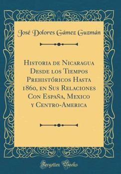 Historia de Nicaragua Desde Los Tiempos Prehist?ricos Hasta 1860, En Sus Relaciones Con Espa?a, Mexico Y Centro-America (Classic Reprint)