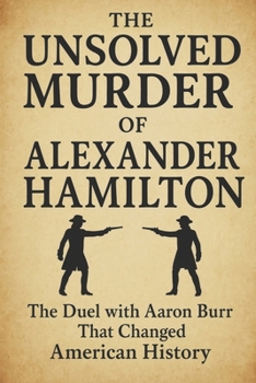 The Unsolved Murder of Alexander Hamilton: The Duel with Aaron Burr That Changed American History