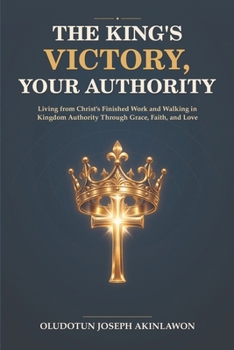 The King’s Victory, Your Authority: Living from Christ’s Finished Work and Walking in Kingdom Authority Through Grace, Faith, and Love