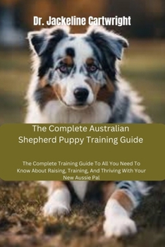 The Complete Australian Shepherd Puppy Training Guide: The Complete Training Guide To All You Need To Know About Raising, Training, And Thriving With