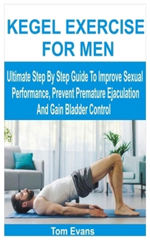 KEGEL EXERCISE FOR MEN: Ultimate Step By Step Guide To Improve Sexual Performance, Prevent Premature Ejaculation And Gain Bladder Control
