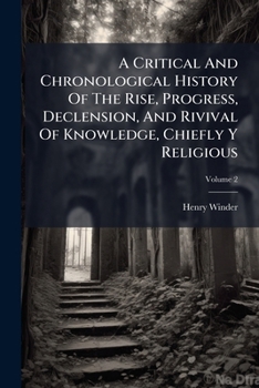 A Critical And Chronological History Of The Rise, Progress, Declension, And Rivival Of Knowledge, Chiefly Y Religious