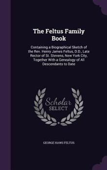 The Feltus Family Book: Containing a Biographical Sketch of the REV. Henry James Feltus, D.D., Late Rector of St. Stevens, New York City, Together with a Genealogy of All Descendants to Date