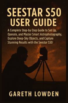 SEESTAR S50 USER GUIDE: A Complete Step-by-Step Guide to Set Up, Operate, and Master Smart Astrophotography, Explore Deep-Sky Objects, and Capture Stunning Results with the Seestar S50