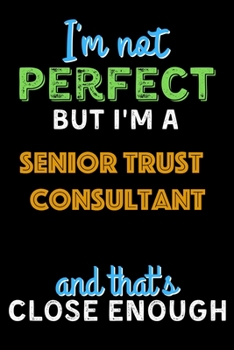 I'm Not Perfect But I'm a Senior Trust Consultant And That's Close Enough  - Senior Trust Consultant Notebook And Journal Gift Ideas: Lined Notebook / ... 120 Pages, 6x9, Soft Cover, Matte Finish