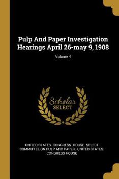 Paperback Pulp And Paper Investigation Hearings April 26-may 9, 1908; Volume 4 Book