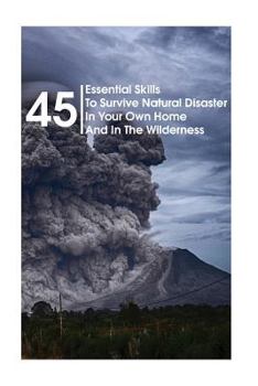 45 Essential Skills To Survive Natural Disaster In Your Own Home And In The Wilderness: