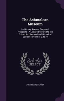 The Ashmolean Museum: Its History, Present State and Prospects : A Lecture Delivered to the Oxford Architectural and Historical Society, November 2, 1870