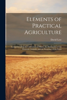 Paperback Elements of Practical Agriculture: Comprehending the Cultivation of Plants, the Husbandry of the Domestic Animals, and the Economy of the Farm Book