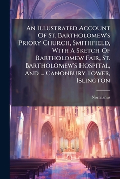An Illustrated Account of St. Bartholomew's Priory Church, Smithfield: With a Sketch of Bartholomew Fair, St. Bartholomew's Hospital, and the Prior's Country Seat, Canonbury Tower, Islington