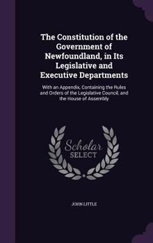 Hardcover The Constitution of the Government of Newfoundland, in Its Legislative and Executive Departments: With an Appendix, Containing the Rules and Orders of Book