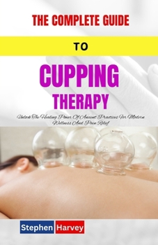 THE COMPLETE GUIDE TO CUPPING THERAPY: Unlock The Healing Power Of Ancient Practices For Modern Wellness And Pain Relief