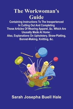 The workwoman's guide: containing instructions to the inexperienced in cutting out and completing those articles of wearing apparel, &c. which are ... straw-platting, bonnet-making, knitting, &c.