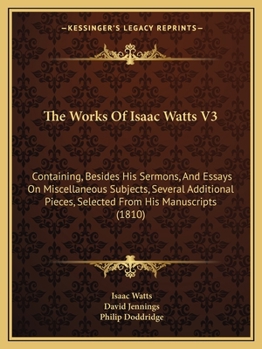 The Works Of Isaac Watts V3: Containing, Besides His Sermons, And Essays On Miscellaneous Subjects, Several Additional Pieces, Selected From His Manuscripts