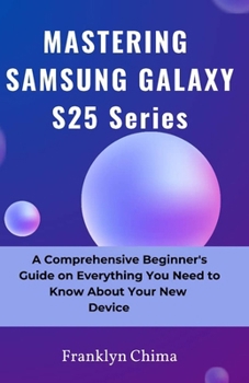 MASTERING SAMSUNG GALAXY S25 Series: A Comprehensive Beginner’s Guide on Everything You Need to Know About Your New Device