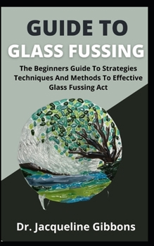 Paperback Guide To Glass Fussing: The Beginners Guide To Strategies Techniques And Methods To Effective Glass Fussing Act Book