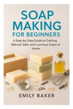 SOAP MAKING FOR BEGINNERS: A Step-by-Step Guide to Crafting Natural, Safe, and Luxurious Soaps at Home