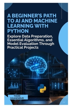 A Beginner’s Path to AI and Machine Learning with Python: Explore Data Preparation, Essential Algorithms, and Model Evaluation Through Practical Projects