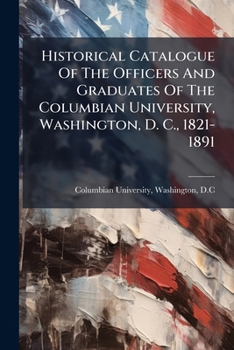 Historical Catalogue of the Officers and Graduates of the Columbian University, Washington, D. C., 1821-1891; 1821-1891