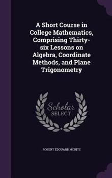 Hardcover A Short Course in College Mathematics, Comprising Thirty-six Lessons on Algebra, Coordinate Methods, and Plane Trigonometry Book