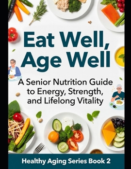 Eat Well, Age Well: A Senior Nutrition Guide to Energy, Strength, and Lifelong Vitality