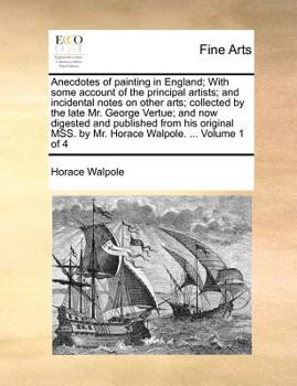 Anecdotes of Painting in England; With Some Account of the Principal Artists; and Incidental Notes on Other Arts; Collected by the Late Mr. George ... Third Edition, With Additions. of 4; Volume 1