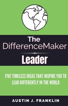 The DifferenceMaker Leader: Five Timeless Ideas Ideas That Inspire You To Lead Differently In The World