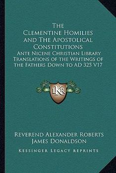 The Clementine Homilies and The Apostolical Constitutions: Ante Nicene Christian Library Translations of the Writings of the Fathers Down to AD 325 V17