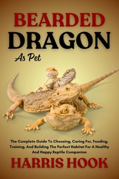 BEARDED DRAGON AS PET: The Complete Guide To Choosing, Caring For, Feeding, Training, And Building The Perfect Habitat For A Healthy And Happy Reptile Companion