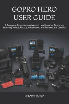 GOPRO HERO USER GUIDE: A Complete Beginner-to-Advanced Handbook for Capturing Stunning Videos, Photos, Adventures, and Professional Content