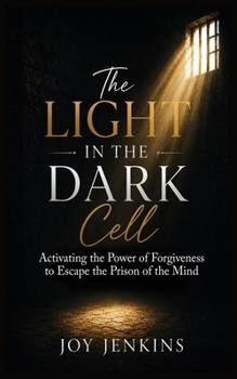 The Light in the Dark Cell: Activating the Power of Forgiveness to Escape the Prison of the Mind