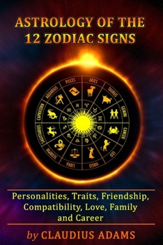 Astrology of the 12 Zodiac Signs: The Zodiac Signs In Great Details: Personalities, Traits, Friendship, Compatibility, Love, Family and Career - All Y