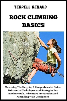Rock Climbing Basics: Mastering The Heights, A Comprehensive Guide To Essential Techniques And Strategies For Fundamentals, Adventure Prepar