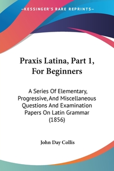 Paperback Praxis Latina, Part 1, For Beginners: A Series Of Elementary, Progressive, And Miscellaneous Questions And Examination Papers On Latin Grammar (1856) Book