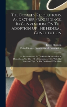 Hardcover The Debates, Resolutions, And Other Proceedings, In Convention, On The Adoption Of The Federal Constitution: As Recommended By The General Convention Book