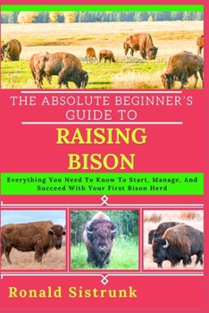 THE ABSOLUTE BEGINNER’S GUIDE TO RAISING BISON: Everything You Need To Know To Start, Manage, And Succeed With Your First Bison Herd
