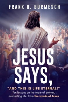 Jesus Says, “And this is Life Eternal!”: Ten lessons on the topic of eternal, everlasting life, from the words of Jesus