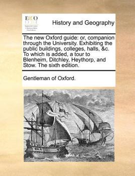 The new Oxford Guide: Or, Companion Through the University. Exhibiting the Public Buildings, Colleges, Halls, &c. To Which is Added, a Tour to Blenheim, Ditchley, Heythorp, and Stow. The Sixth Edition