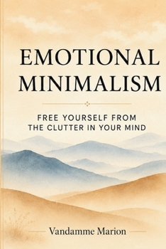 Emotional Minimalism – Clearing the Clutter from Your Inner World: A Gentle Path to Mental Clarity, Emotional Peace, and Intentional Living