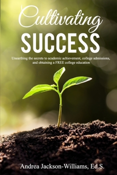 Cultivating Success : Unearthing the Secrets to Academic Achievement, College Admissions, and Obtaining a FREE College Education